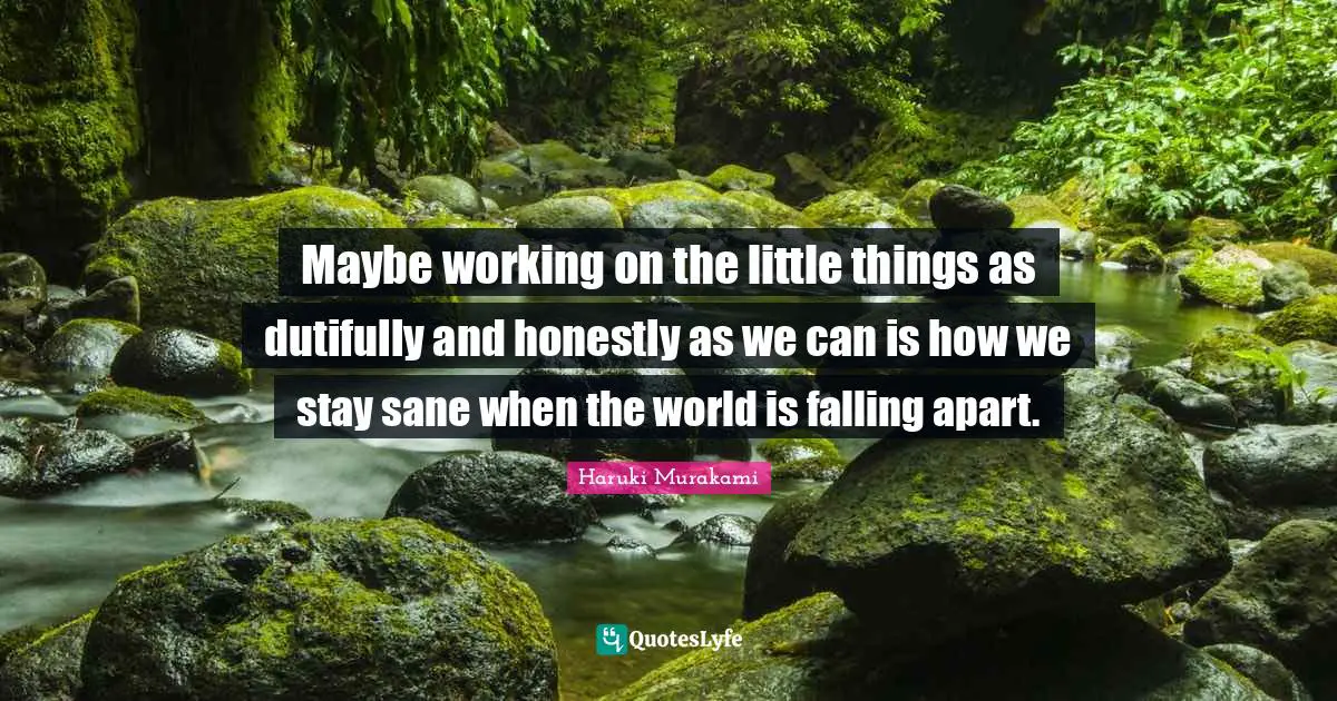 Haruki Murakami Quotes: "Maybe working on the little things as dutifully and honestly as we can is how we stay sane when the world is falling apart."