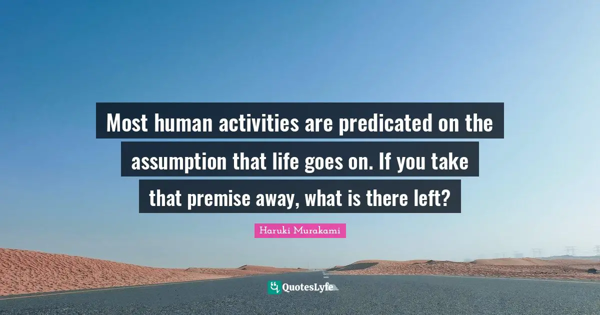 Most human activities are predicated on the assumption that life goes on. If you take that premise away, what is there left?