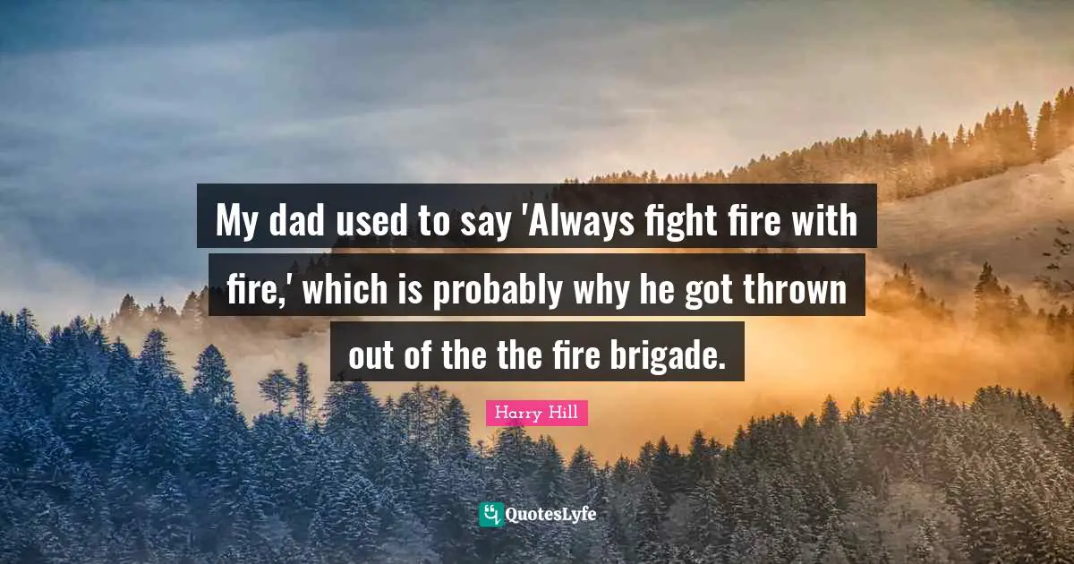 My dad used to say 'Always fight fire with fire,' which is probably why he got thrown out of the the fire brigade.