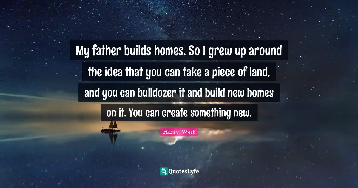 My father builds homes. So I grew up around the idea that you can take a piece of land, and you can bulldozer it and build new homes on it. You can create something new.
