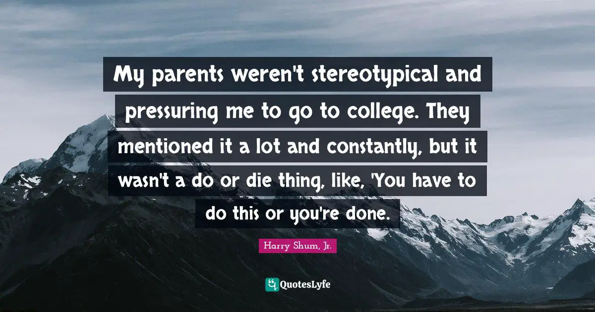 My parents weren't stereotypical and pressuring me to go to college. They mentioned it a lot and constantly, but it wasn't a do or die thing, like, 'You have to do this or you're done.