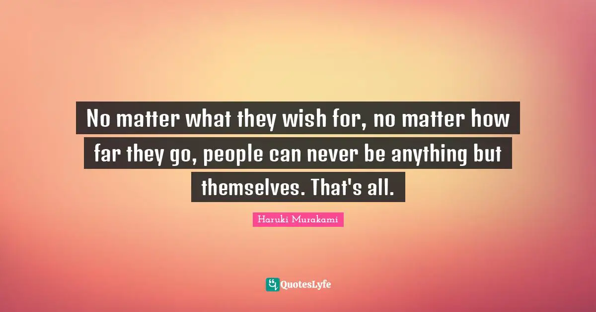 No matter what they wish for, no matter how far they go, people can never be anything but themselves. That's all.