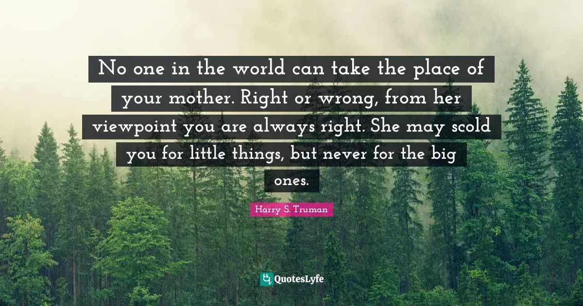 Harry S. Truman Quotes: "No one in the world can take the place of your mother. Right or wrong, from her viewpoint you are always right. She may scold you for little things, but never for the big ones."
