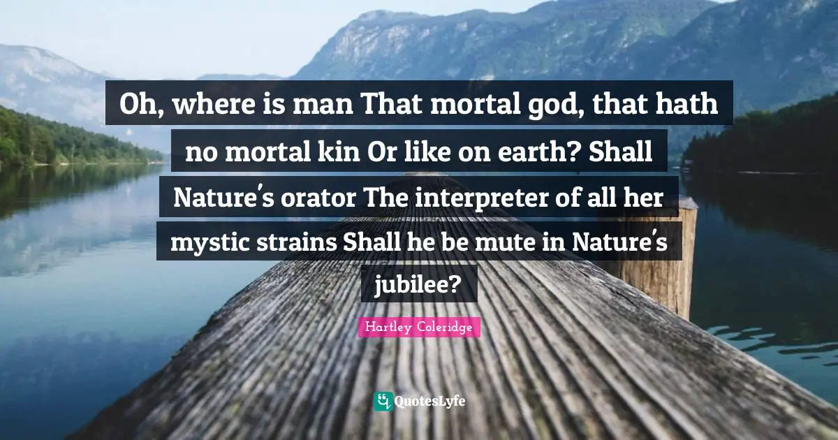 Oh, where is man That mortal god, that hath no mortal kin Or like on earth? Shall Nature's orator The interpreter of all her mystic strains Shall he be mute in Nature's jubilee?