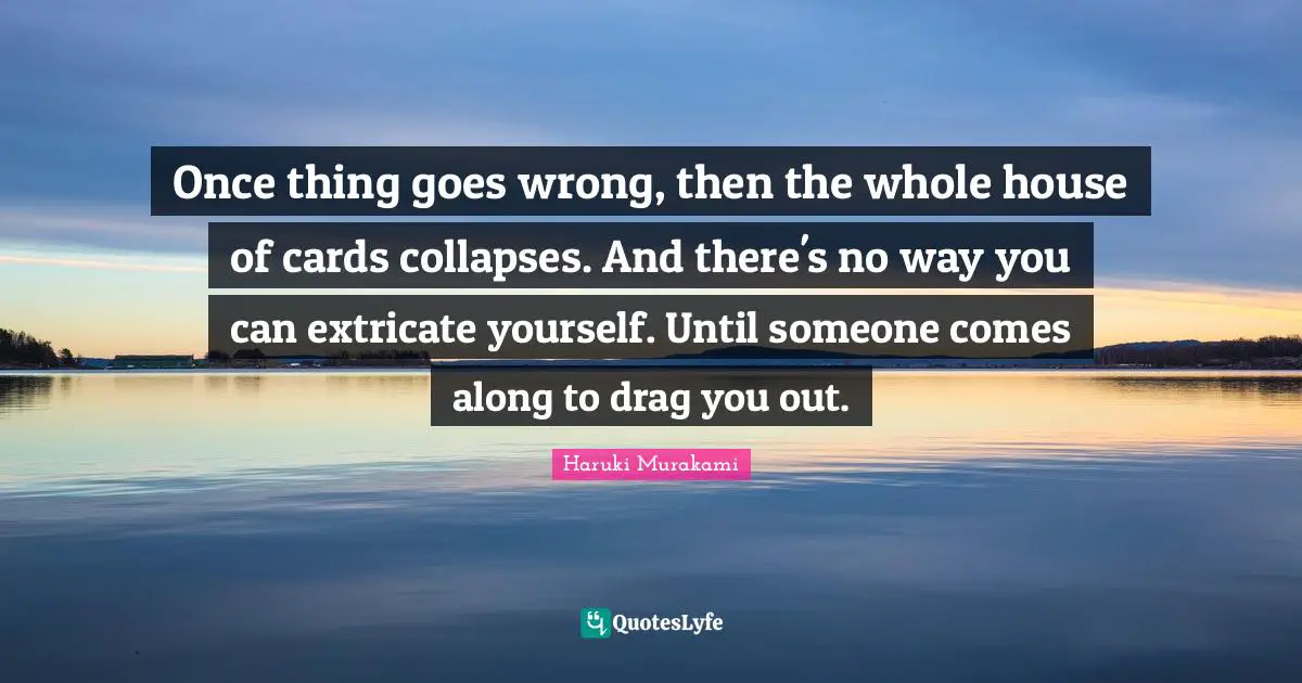 Once thing goes wrong, then the whole house of cards collapses. And there's no way you can extricate yourself. Until someone comes along to drag you out.