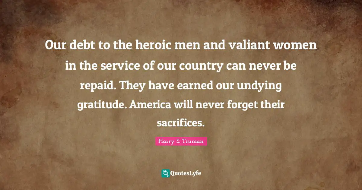 Country Quotes: "Our debt to the heroic men and valiant women in the service of our country can never be repaid. They have earned our undying gratitude. America will never forget their sacrifices."