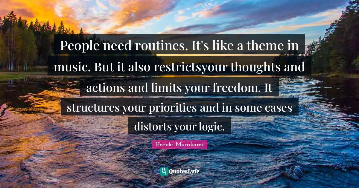 People need routines. It's like a theme in music. But it also restrictsyour thoughts and actions and limits your freedom. It structures your priorities and in some cases distorts your logic.
