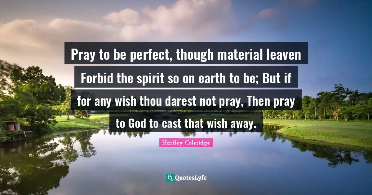 Pray to be perfect, though material leaven Forbid the spirit so on earth to be; But if for any wish thou darest not pray, Then pray to God to cast that wish away.