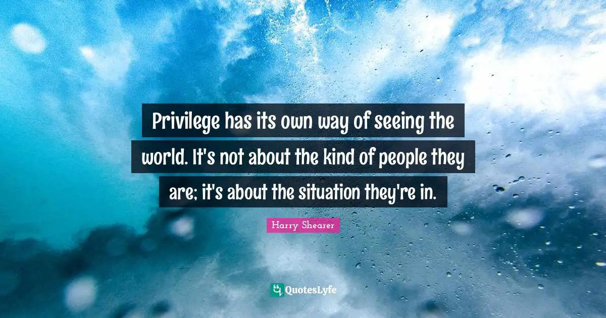 Privilege has its own way of seeing the world. It's not about the kind of people they are; it's about the situation they're in.
