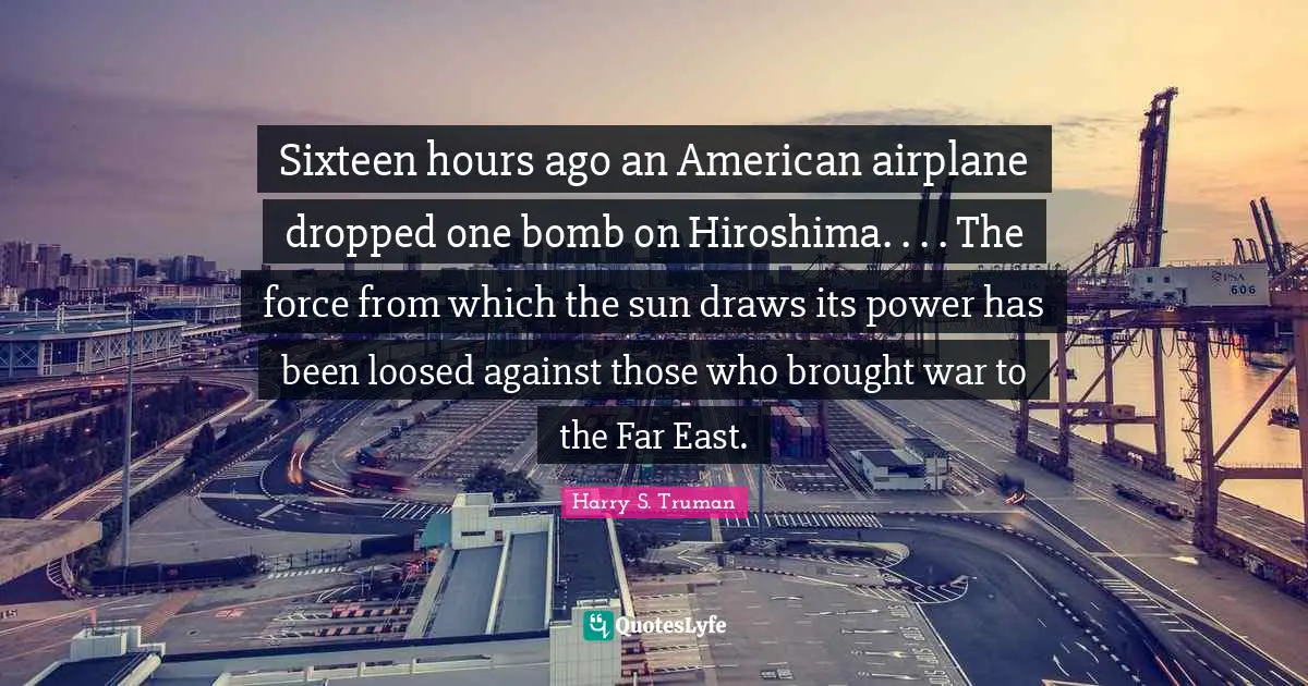 Sixteen hours ago an American airplane dropped one bomb on Hiroshima. . . . The force from which the sun draws its power has been loosed against those who brought war to the Far East.