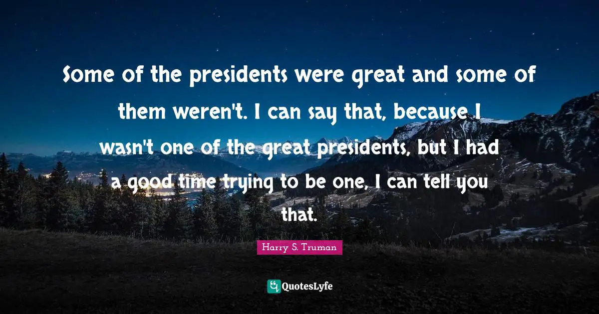 Some of the presidents were great and some of them weren't. I can say that, because I wasn't one of the great presidents, but I had a good time trying to be one, I can tell you that.