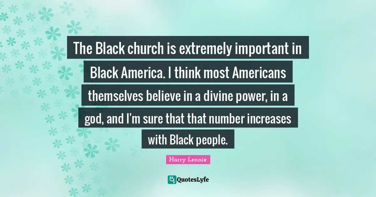 The Black church is extremely important in Black America. I think most Americans themselves believe in a divine power, in a god, and I'm sure that that number increases with Black people.