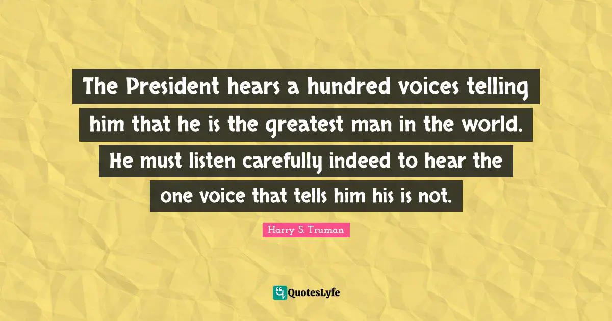 The President hears a hundred voices telling him that he is the greatest man in the world. He must listen carefully indeed to hear the one voice that tells him his is not.