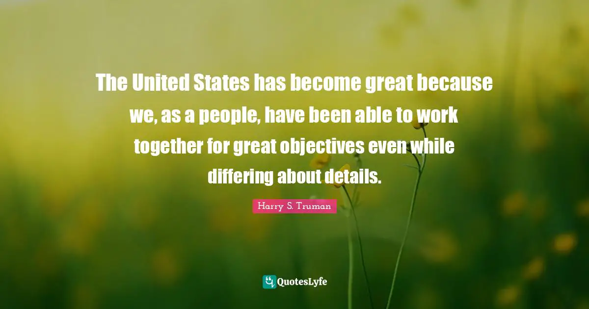 The United States has become great because we, as a people, have been able to work together for great objectives even while differing about details.