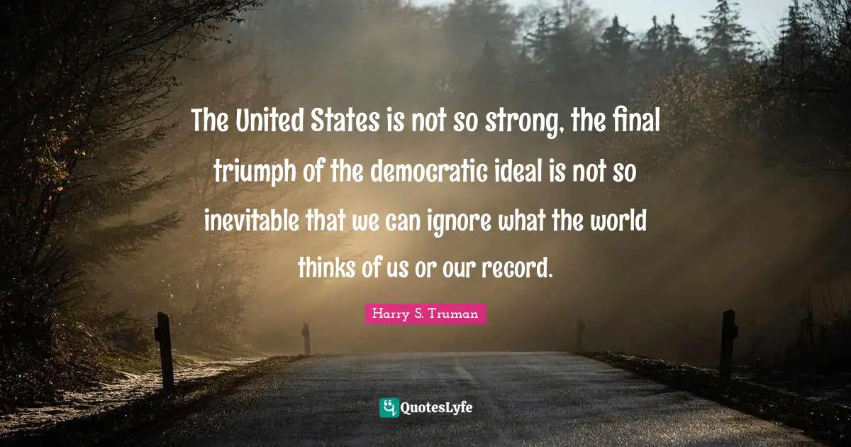 The United States is not so strong, the final triumph of the democratic ideal is not so inevitable that we can ignore what the world thinks of us or our record.