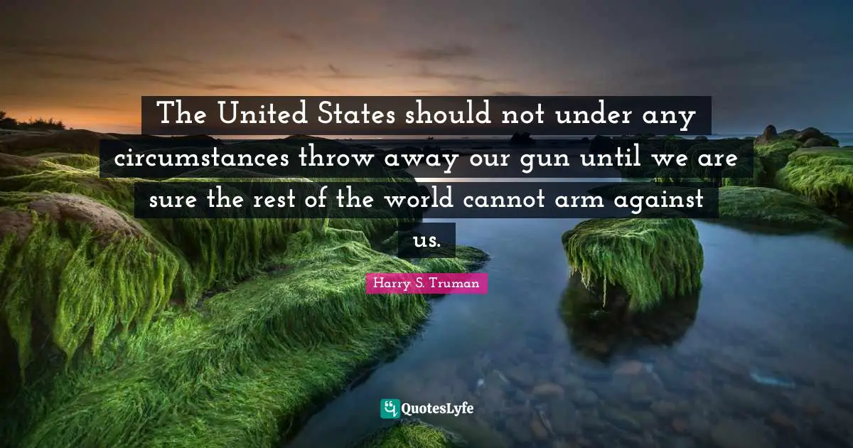 The United States should not under any circumstances throw away our gun until we are sure the rest of the world cannot arm against us.