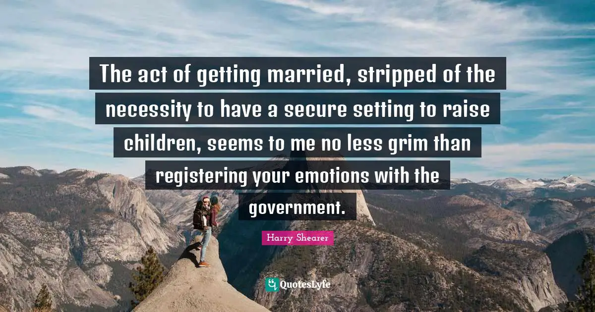 The act of getting married, stripped of the necessity to have a secure setting to raise children, seems to me no less grim than registering your emotions with the government.