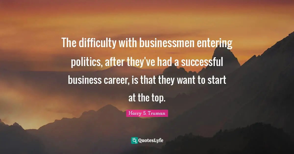 Harry S. Truman Quotes: "The difficulty with businessmen entering politics, after they've had a successful business career, is that they want to start at the top."