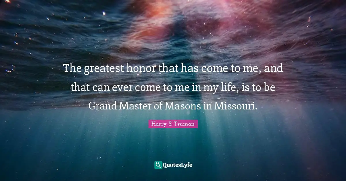 Harry S. Truman Quotes: "The greatest honor that has come to me, and that can ever come to me in my life, is to be Grand Master of Masons in Missouri."