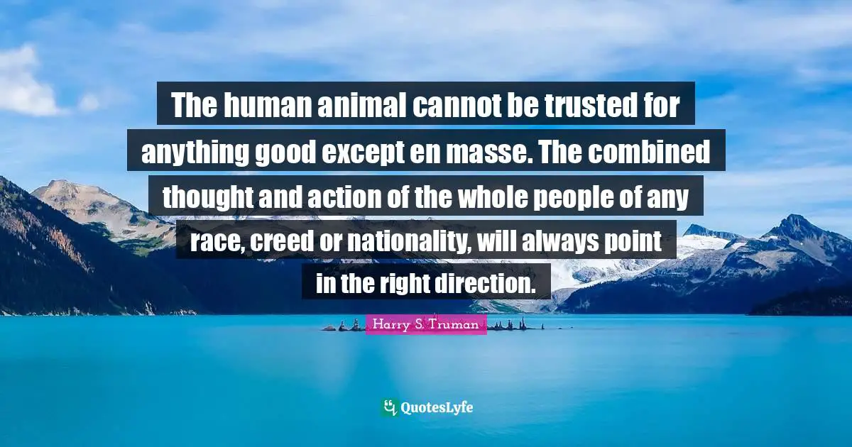 The human animal cannot be trusted for anything good except en masse. The combined thought and action of the whole people of any race, creed or nationality, will always point in the right direction.