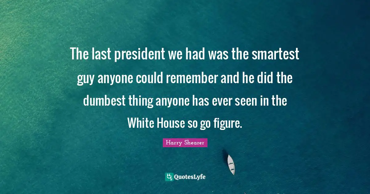 The last president we had was the smartest guy anyone could remember and he did the dumbest thing anyone has ever seen in the White House so go figure.