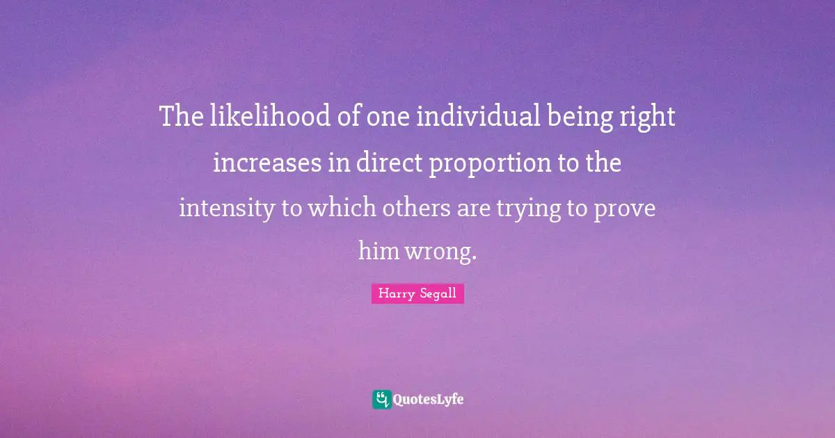 The likelihood of one individual being right increases in direct proportion to the intensity to which others are trying to prove him wrong.