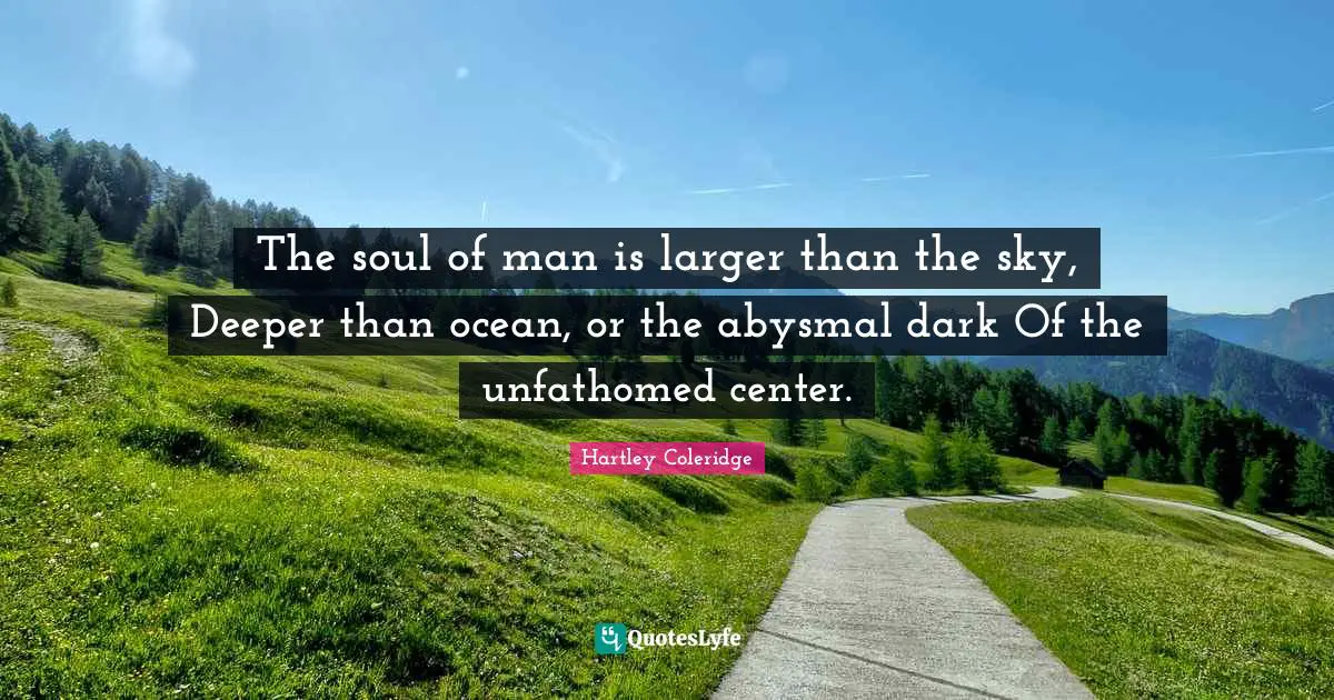 The soul of man is larger than the sky, Deeper than ocean, or the abysmal dark Of the unfathomed center.