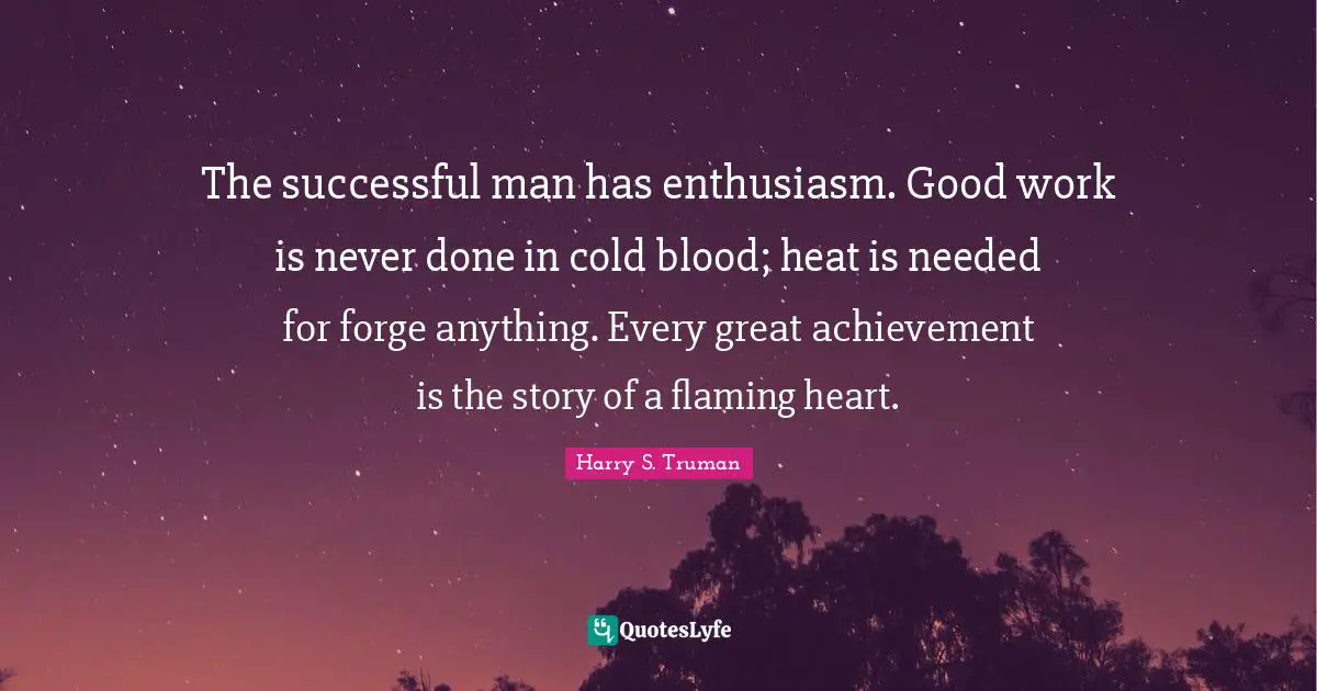 The successful man has enthusiasm. Good work is never done in cold blood; heat is needed for forge anything. Every great achievement is the story of a flaming heart.