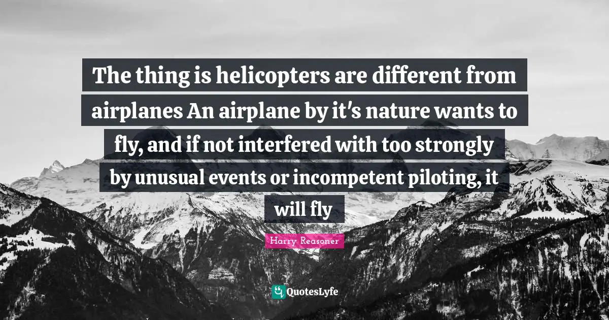 Incompetent Quotes: "The thing is helicopters are different from airplanes An airplane by it's nature wants to fly, and if not interfered with too strongly by unusual events or incompetent piloting, it will fly"