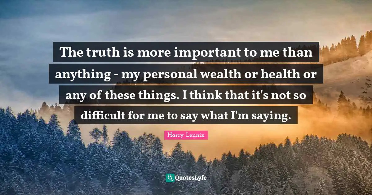The truth is more important to me than anything - my personal wealth or health or any of these things. I think that it's not so difficult for me to say what I'm saying.