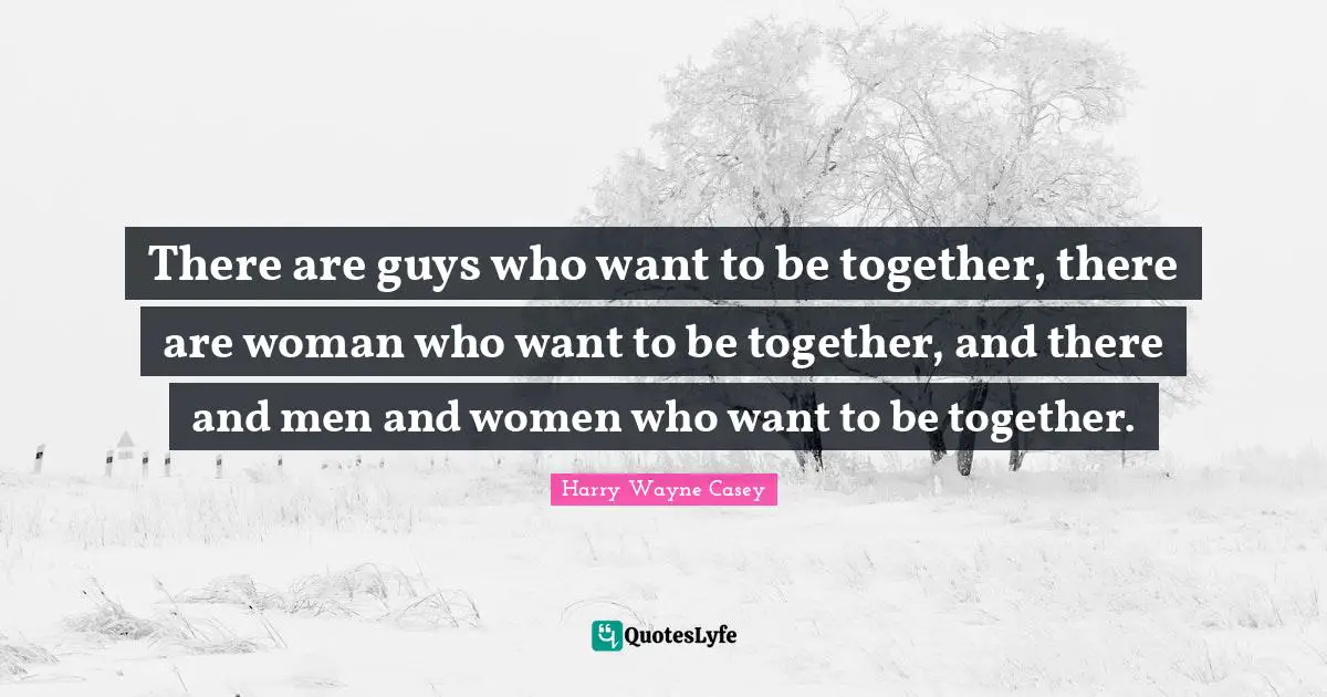 There are guys who want to be together, there are woman who want to be together, and there and men and women who want to be together.