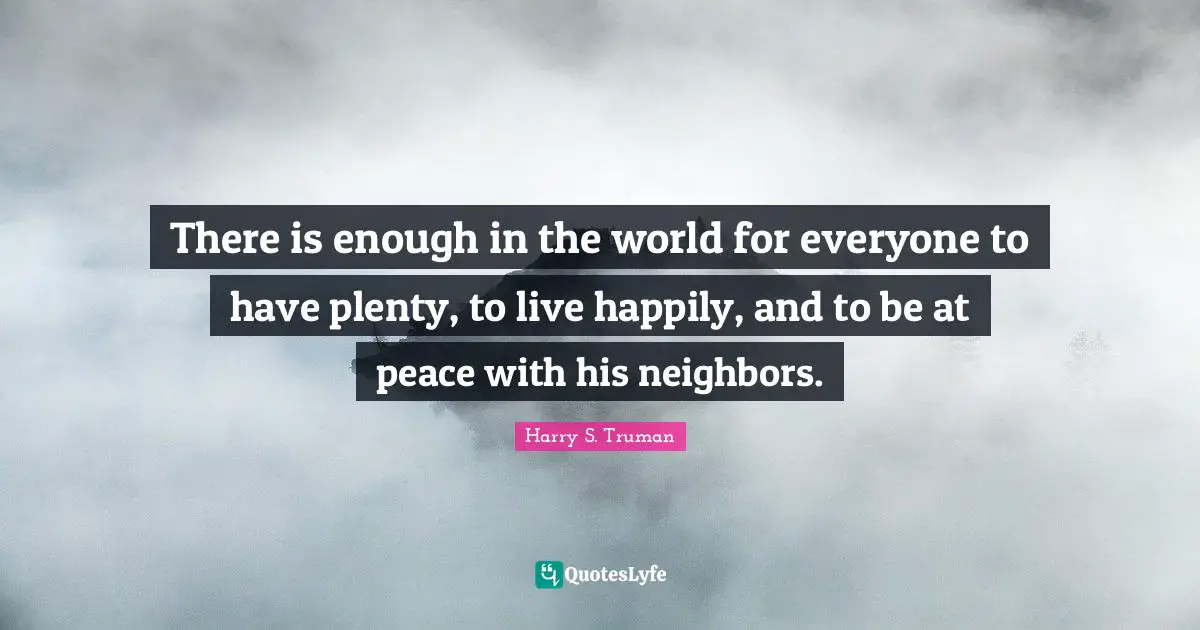 Harry S. Truman Quotes: "There is enough in the world for everyone to have plenty, to live happily, and to be at peace with his neighbors."