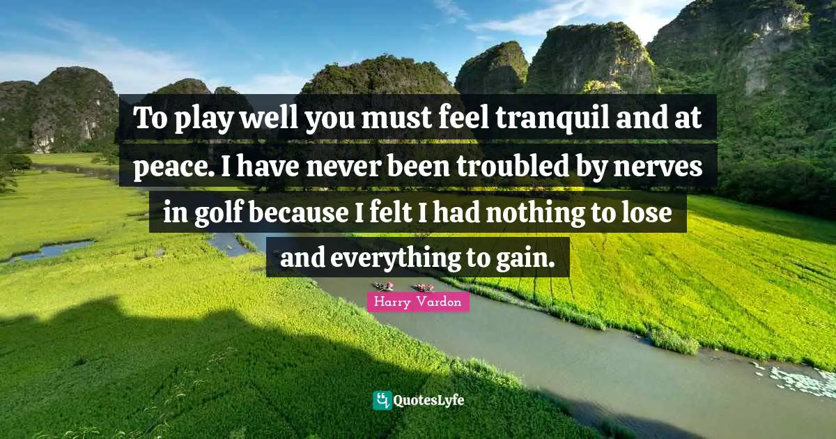 To play well you must feel tranquil and at peace. I have never been troubled by nerves in golf because I felt I had nothing to lose and everything to gain.