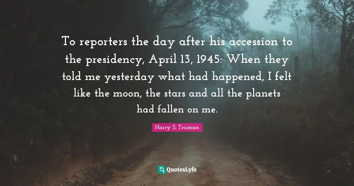 To reporters the day after his accession to the presidency, April 13, 1945: When they told me yesterday what had happened, I felt like the moon, the stars and all the planets had fallen on me.