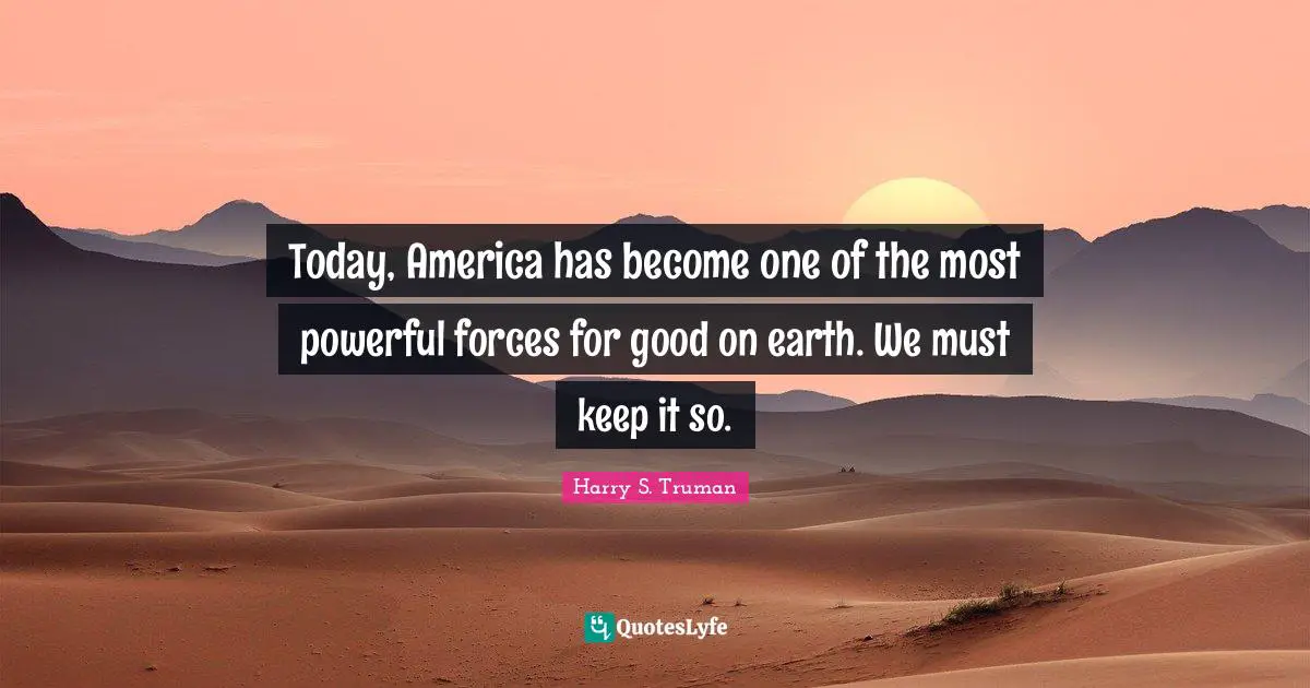 Today, America has become one of the most powerful forces for good on earth. We must keep it so.
