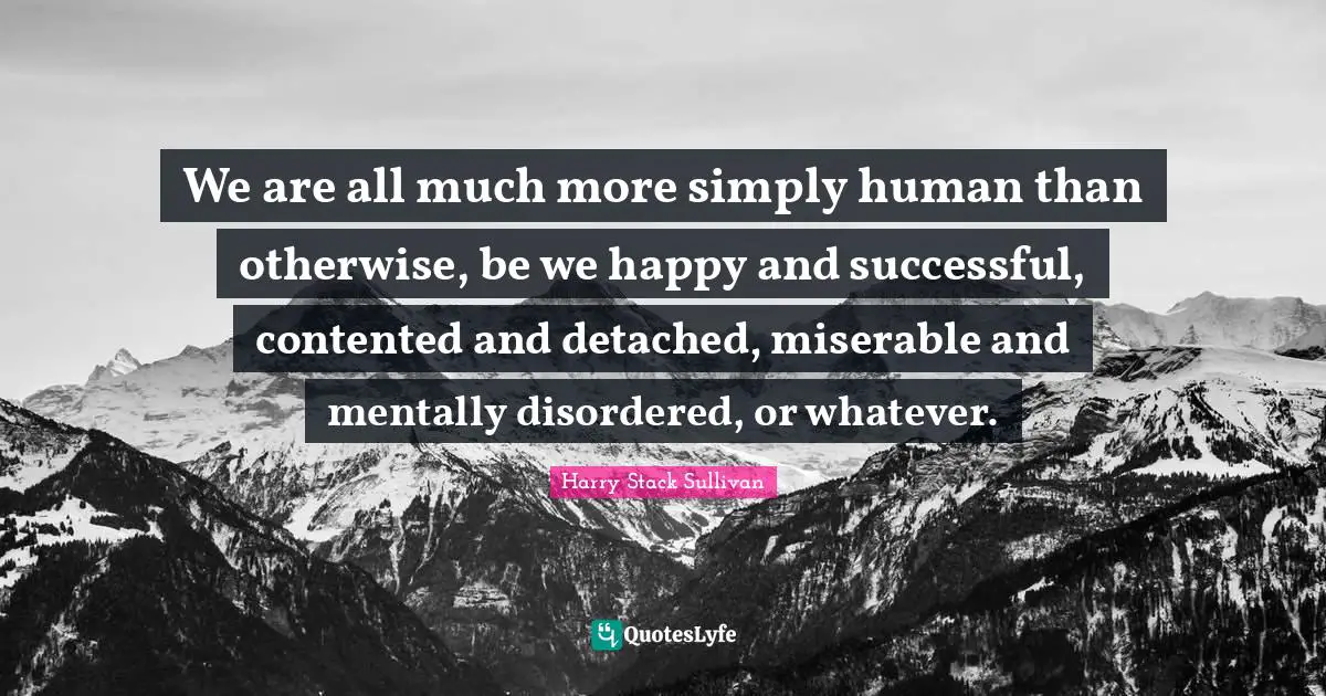 We are all much more simply human than otherwise, be we happy and successful, contented and detached, miserable and mentally disordered, or whatever.