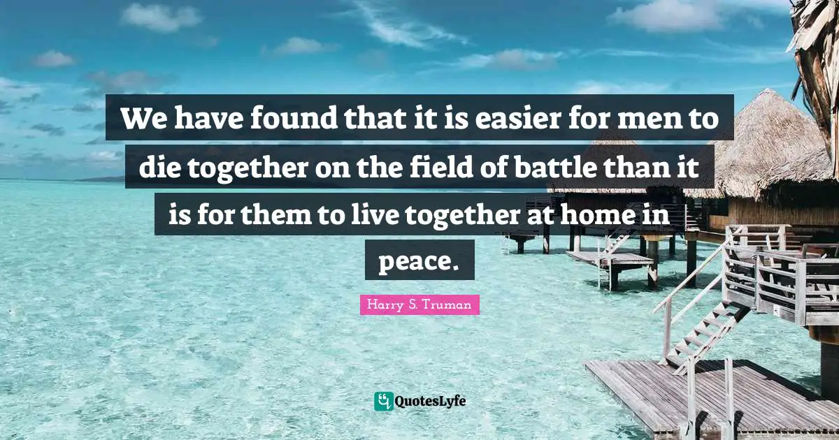 We have found that it is easier for men to die together on the field of battle than it is for them to live together at home in peace.
