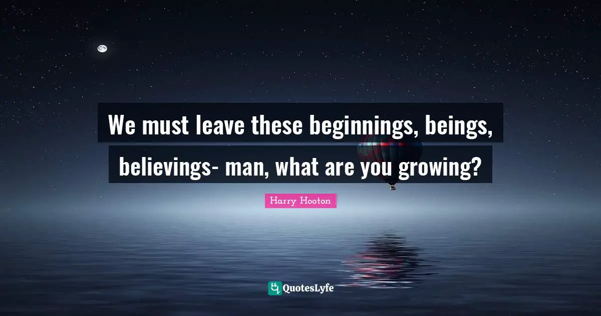 We must leave these beginnings, beings, believings- man, what are you growing?