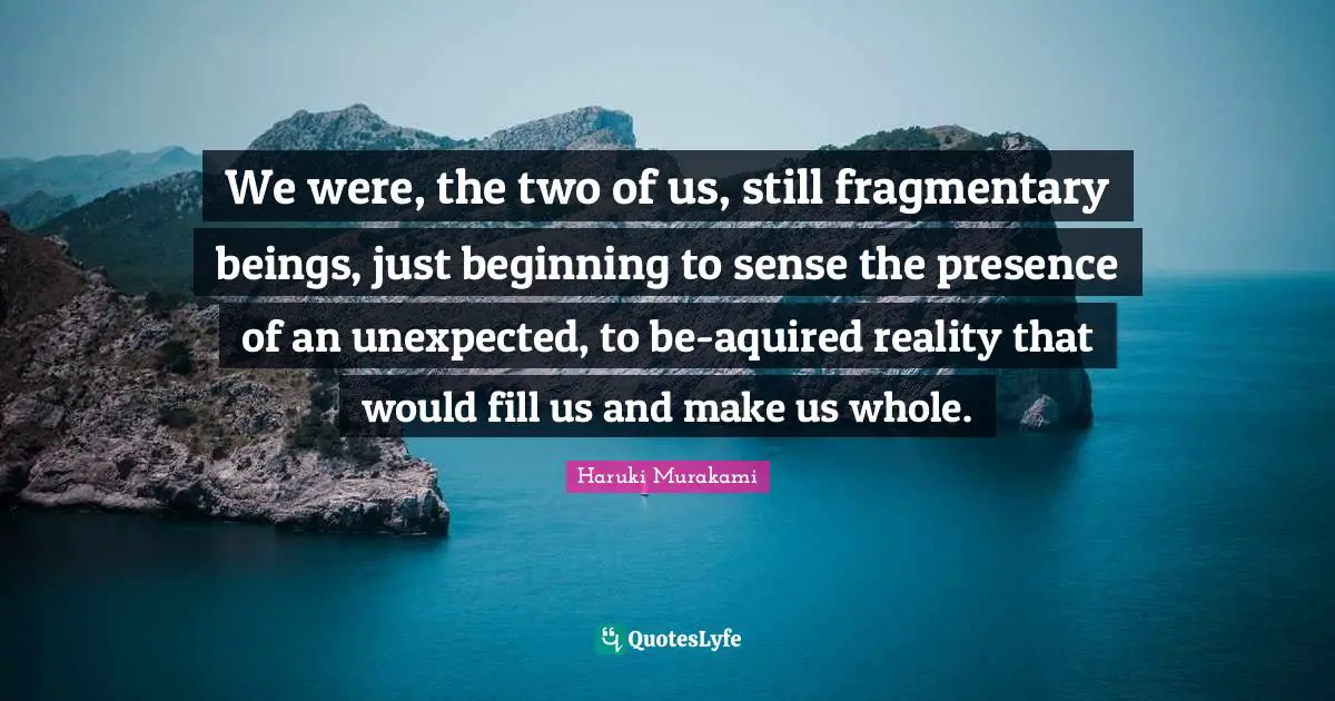 We were, the two of us, still fragmentary beings, just beginning to sense the presence of an unexpected, to be-aquired reality that would fill us and make us whole.