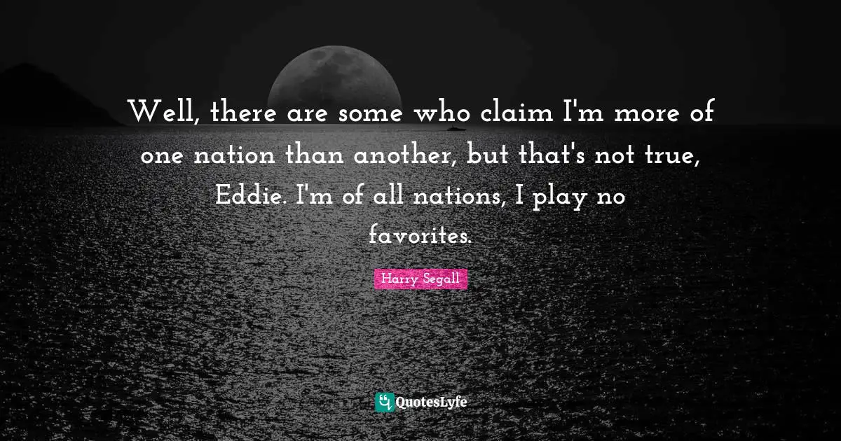 Well, there are some who claim I'm more of one nation than another, but that's not true, Eddie. I'm of all nations, I play no favorites.