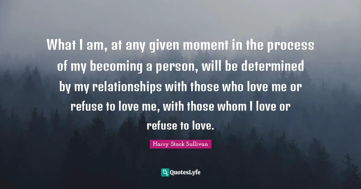 What I am, at any given moment in the process of my becoming a person, will be determined by my relationships with those who love me or refuse to love me, with those whom I love or refuse to love.