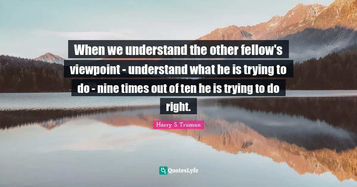 When we understand the other fellow's viewpoint - understand what he is trying to do - nine times out of ten he is trying to do right.