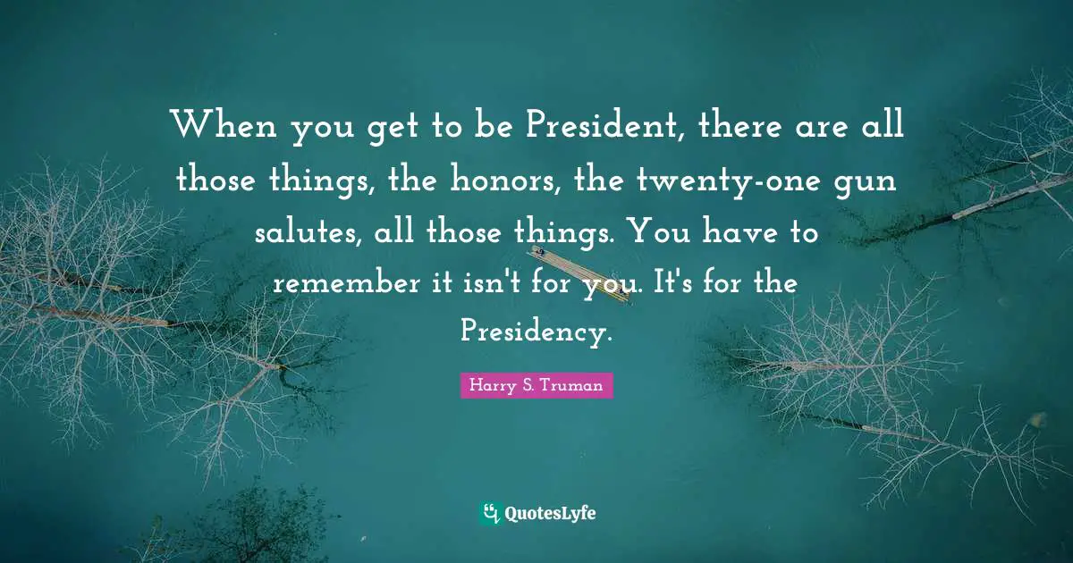 Presidency Quotes: "When you get to be President, there are all those things, the honors, the twenty-one gun salutes, all those things. You have to remember it isn't for you. It's for the Presidency."