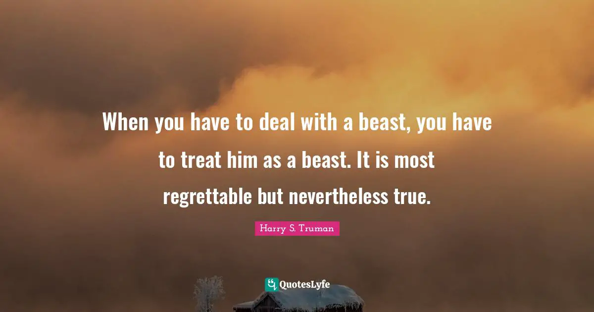 Harry S. Truman Quotes: "When you have to deal with a beast, you have to treat him as a beast. It is most regrettable but nevertheless true."