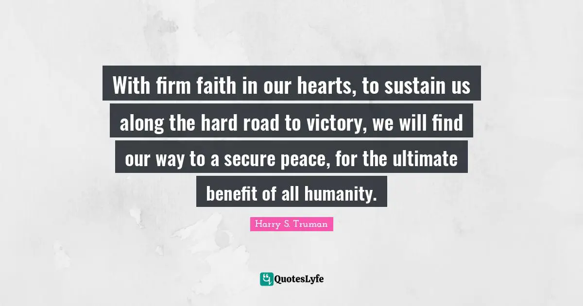 With firm faith in our hearts, to sustain us along the hard road to victory, we will find our way to a secure peace, for the ultimate benefit of all humanity.