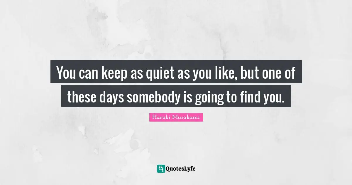 You can keep as quiet as you like, but one of these days somebody is going to find you.