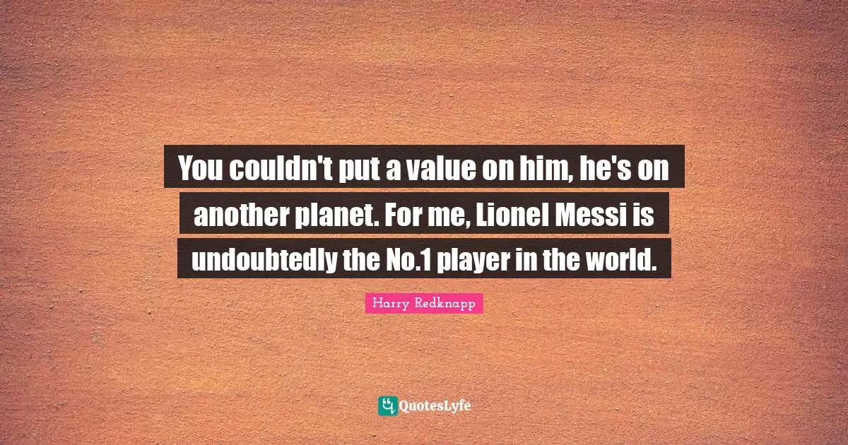 You couldn't put a value on him, he's on another planet. For me, Lionel Messi is undoubtedly the No.1 player in the world.