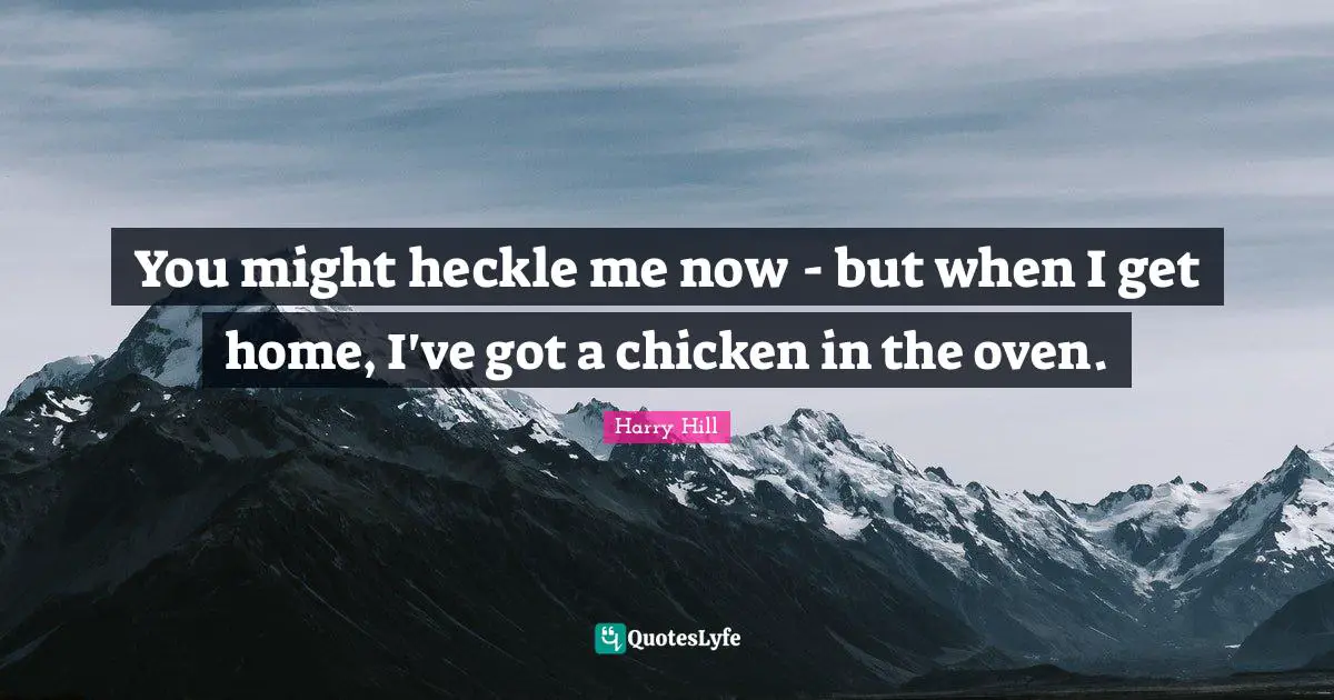 You might heckle me now - but when I get home, I've got a chicken in the oven.