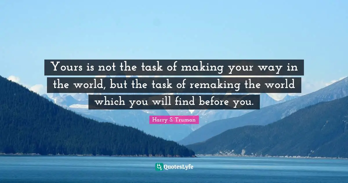 Yours is not the task of making your way in the world, but the task of remaking the world which you will find before you.