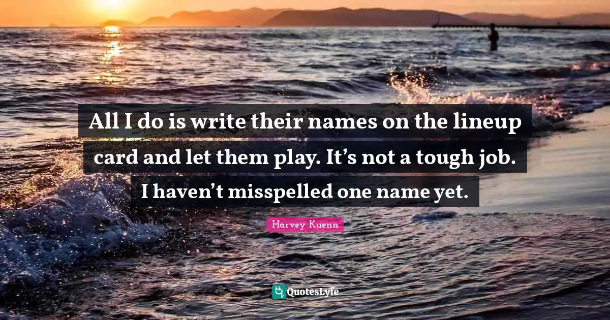 All I do is write their names on the lineup card and let them play. It’s not a tough job. I haven’t misspelled one name yet.